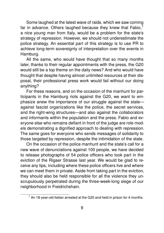 ‘Some laughed at the latest wave of raids, which we saw coming far in advance. Others laughed because they knew that Fabio,” a nice young man from Italy, would be a problem for the state’s strategy of repression. However, we should not underestimate the police strategy. An essential part of this strategy is to use PR to achieve long-term sovereignty of interpretation over the events in Hamburg.  All the same, who would have thought that so many months later, thanks to their regular appointments with the press, the G20 would still be a top theme on the daily news? And who would have thought that despite having almost unlimited resources at their dis- posal, their professional press work would fail without our doing anything?  For these reasons, and on the occasion of the manhunt for par- ticipants in the Hamburg riots against the G20, we want to em- phasize anew the importance of our struggle against the state— against fascist organizations like the police, the secret services, and the right-wing structures—and also against the collaborators and informants within the population and the press. Fabio and ev- eryone else who remains defiant in front of the judge are role mod- els demonstrating a dignified approach to dealing with repression. The same goes for everyone who sends messages of solidarity to those targeted by repression, despite the intimidation of the state.  On the occasion of the police manhunt and the state’s call for a new wave of denunciations against 100 people, we have decided o release photographs of 54 police officers who took part in the eviction of the Rigaer Strasse last year. We would be glad to re- ceive any tips, including where these police officers live and where we can meet them in private. Aside from taking part in the eviction, they should also be held responsible for all the violence they un- scrupulously perpetrated during the three-week-long siege of our neighborhood in Freidrichshain.  7 An 18-year-old Itallan arrested at the G20 and held i prison for 4 months.  9 